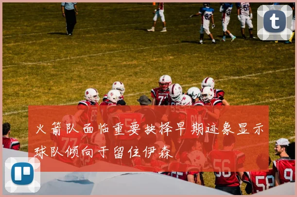 火箭队面临重要抉择早期迹象显示球队倾向于留住伊森