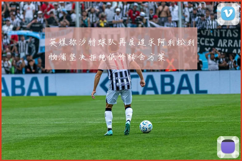 英媒称沙特球队再度追求阿利松利物浦坚决拒绝低价转会方案