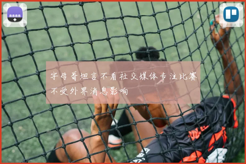 字母哥坦言不看社交媒体专注比赛不受外界消息影响