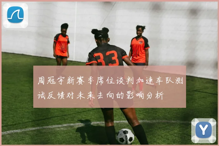 周冠宇新赛季席位谈判加速车队测试反馈对未来去向的影响分析